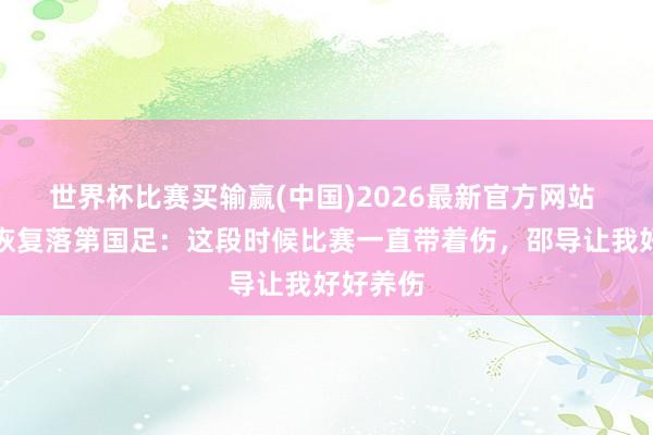 世界杯比赛买输赢(中国)2026最新官方网站 胡荷韬恢复落第国足：这段时候比赛一直带着伤，邵导让我好好养伤