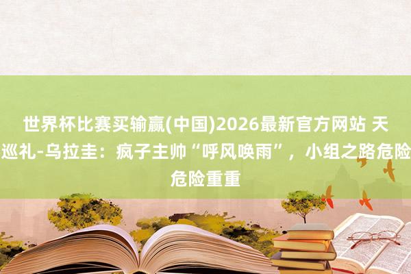 世界杯比赛买输赢(中国)2026最新官方网站 天下杯巡礼-乌拉圭：疯子主帅“呼风唤雨”，小组之路危险重重