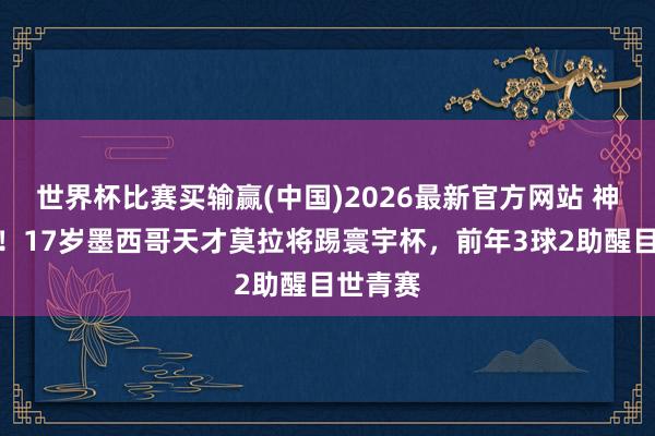 世界杯比赛买输赢(中国)2026最新官方网站 神奇小子！17岁墨西哥天才莫拉将踢寰宇杯，前年3球2助醒目世青赛