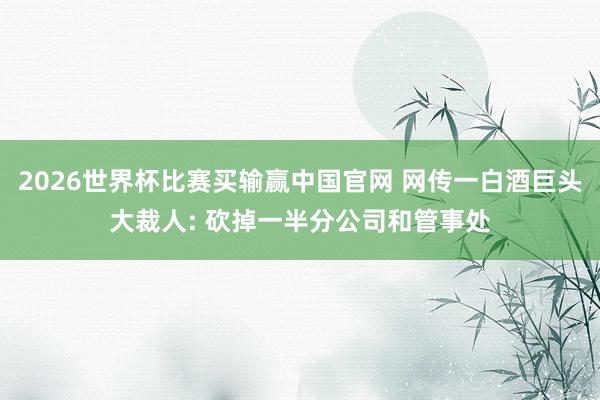 2026世界杯比赛买输赢中国官网 网传一白酒巨头大裁人: 砍掉一半分公司和管事处