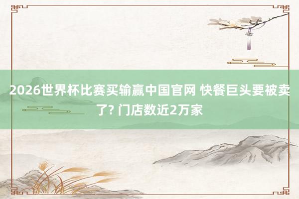 2026世界杯比赛买输赢中国官网 快餐巨头要被卖了? 门店数近2万家