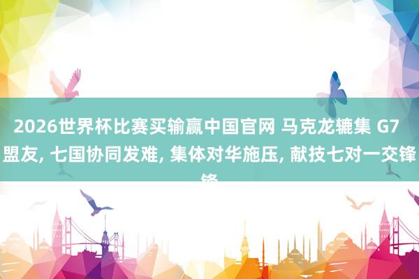 2026世界杯比赛买输赢中国官网 马克龙辘集 G7 盟友， 七国协同发难， 集体对华施压， 献技七对一交锋