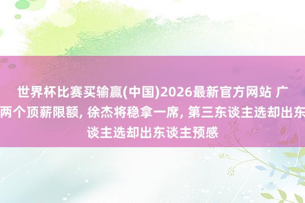 世界杯比赛买输赢(中国)2026最新官方网站 广东男篮剩两个顶薪限额， 徐杰将稳拿一席， 第三东谈主选却出东谈主预感