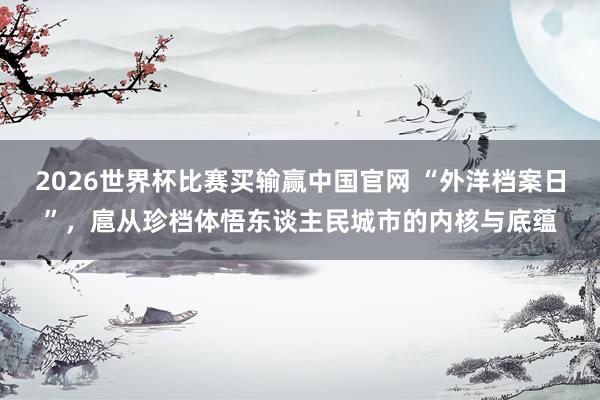 2026世界杯比赛买输赢中国官网 “外洋档案日”，扈从珍档体悟东谈主民城市的内核与底蕴