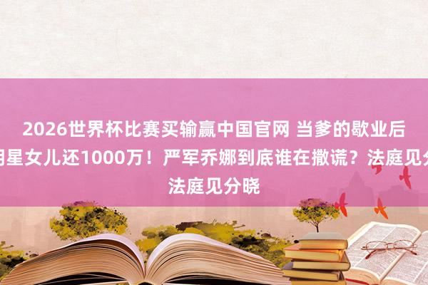 2026世界杯比赛买输赢中国官网 当爹的歇业后逼明星女儿还1000万！严军乔娜到底谁在撒谎？法庭见分晓
