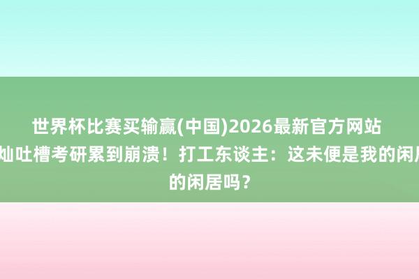 世界杯比赛买输赢(中国)2026最新官方网站 金灿灿吐槽考研累到崩溃！打工东谈主：这未便是我的闲居吗？