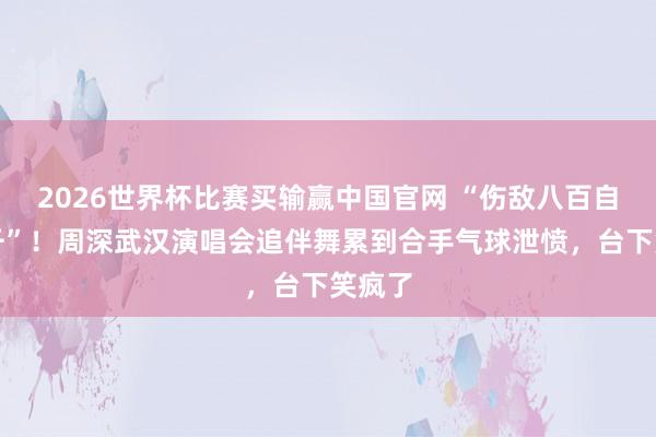 2026世界杯比赛买输赢中国官网 “伤敌八百自损一千”！周深武汉演唱会追伴舞累到合手气球泄愤，台下笑疯了