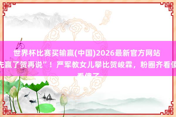 世界杯比赛买输赢(中国)2026最新官方网站 “先赢了贺再说”!严军教女儿攀比贺峻霖,粉圈齐看傻了