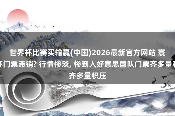世界杯比赛买输赢(中国)2026最新官方网站 寰球杯门票滞销? 行情惨淡， 惨到人好意思国队门票齐多量积压