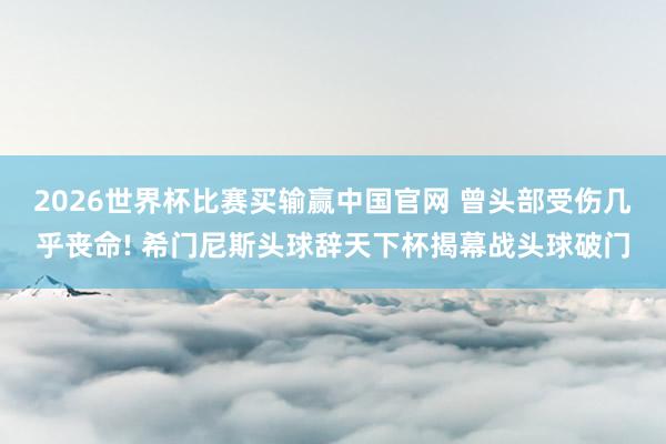 2026世界杯比赛买输赢中国官网 曾头部受伤几乎丧命! 希门尼斯头球辞天下杯揭幕战头球破门