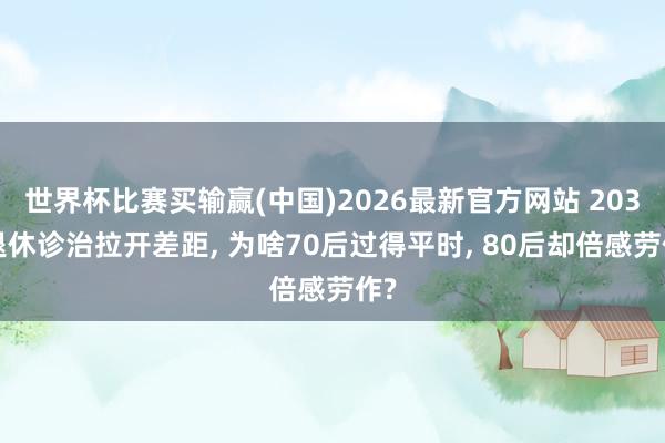 世界杯比赛买输赢(中国)2026最新官方网站 2030退休诊治拉开差距, 为啥70后过得平时, 80后却倍感劳作?