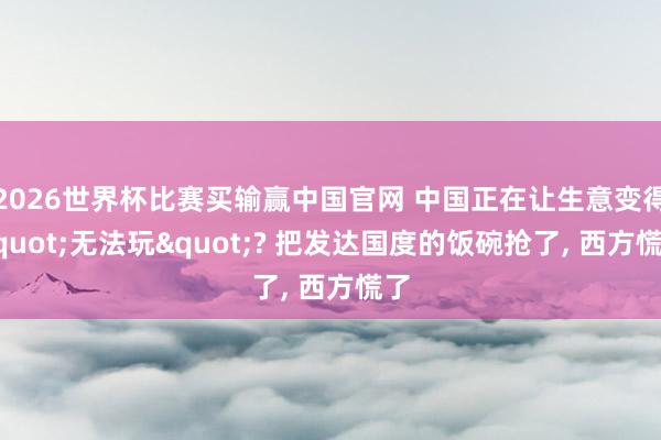 2026世界杯比赛买输赢中国官网 中国正在让生意变得"无法玩"? 把发达国度的饭碗抢了， 西方慌了
