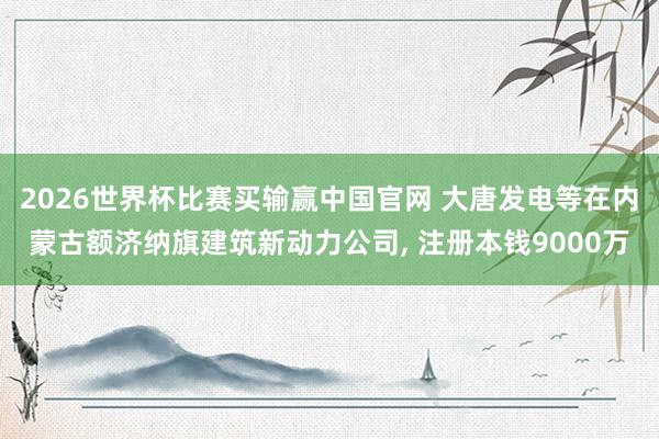 2026世界杯比赛买输赢中国官网 大唐发电等在内蒙古额济纳旗建筑新动力公司， 注册本钱9000万