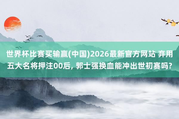 世界杯比赛买输赢(中国)2026最新官方网站 弃用五大名将押注00后， 郭士强换血能冲出世初赛吗?