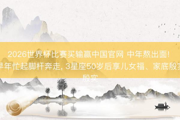 2026世界杯比赛买输赢中国官网 中年熬出面! 早年忙起脚杆奔走， 3星座50岁后享儿女福、家底殷实