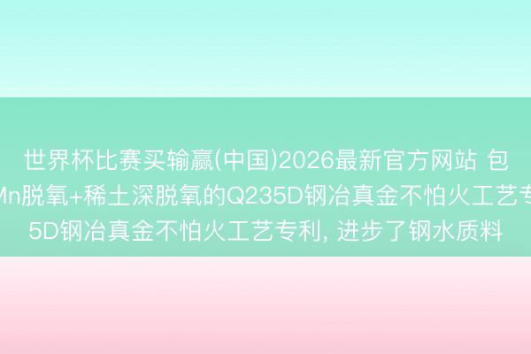 世界杯比赛买输赢(中国)2026最新官方网站 包钢钢联央求基于Si-Mn脱氧+稀土深脱氧的Q235D钢冶真金不怕火工艺专利, 进步了钢水质料