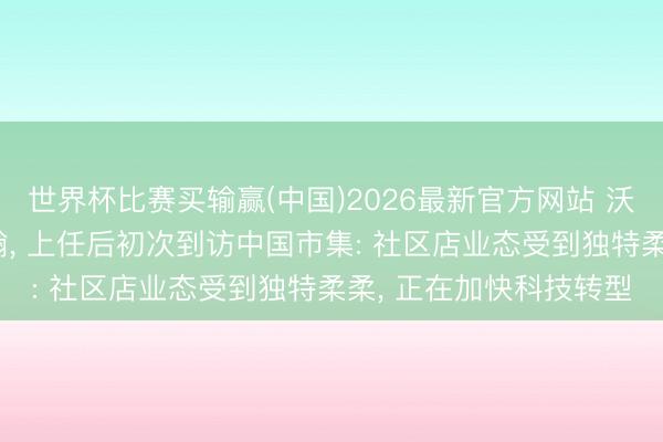 世界杯比赛买输赢(中国)2026最新官方网站 沃尔玛全球新CEO方威翰, 上任后初次到访中国市集: 社区店业态受到独特柔柔, 正在加快科技转型
