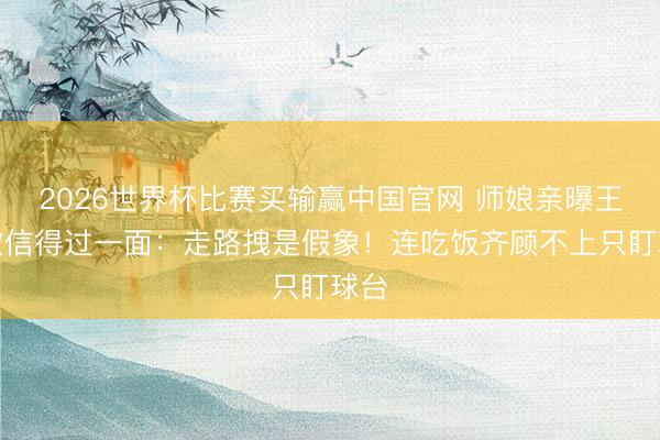 2026世界杯比赛买输赢中国官网 师娘亲曝王楚钦信得过一面:走路拽是假象!连吃饭齐顾不上只盯球台