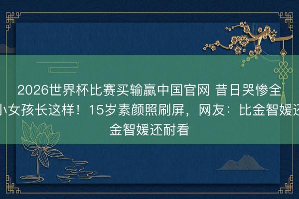 2026世界杯比赛买输赢中国官网 昔日哭惨全网的小女孩长这样！15岁素颜照刷屏，网友：比金智媛还耐看