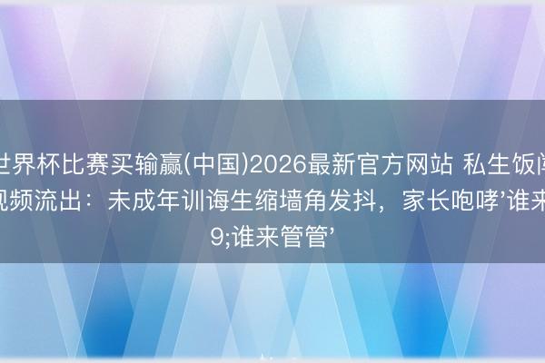 世界杯比赛买输赢(中国)2026最新官方网站 私生饭闯寝室视频流出:未成年训诲生缩墙角发抖,家长咆哮'谁来管管'