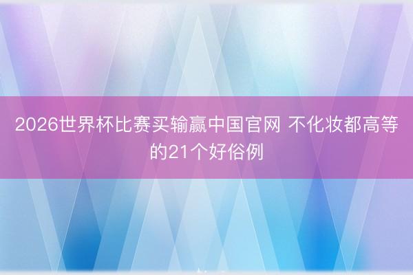 2026世界杯比赛买输赢中国官网 不化妆都高等的21个好俗例