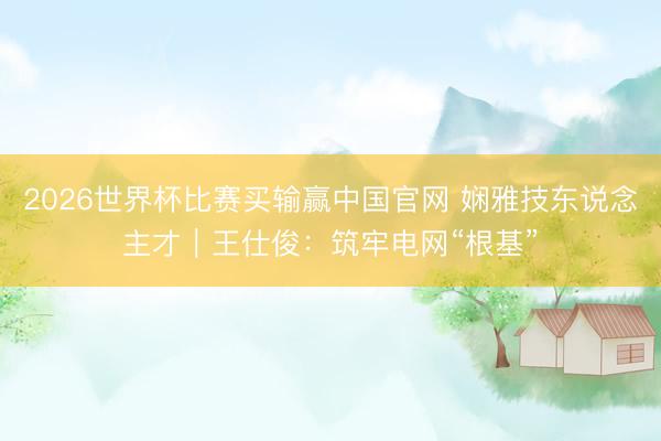 2026世界杯比赛买输赢中国官网 娴雅技东说念主才|王仕俊:筑牢电网“根基”