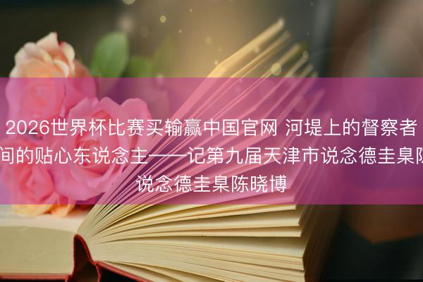 2026世界杯比赛买输赢中国官网 河堤上的督察者 楼宇间的贴心东说念主——记第九届天津市说念德圭臬陈晓博