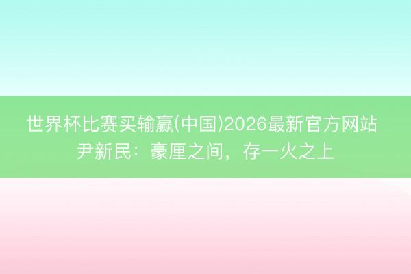 世界杯比赛买输赢(中国)2026最新官方网站 尹新民：豪厘之间，存一火之上