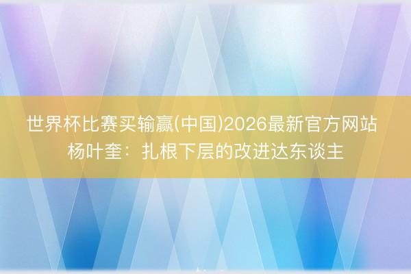 世界杯比赛买输赢(中国)2026最新官方网站 杨叶奎:扎根下层的改进达东谈主