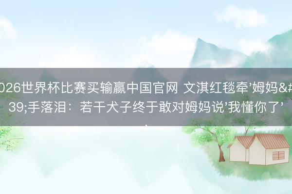 2026世界杯比赛买输赢中国官网 文淇红毯牵'姆妈'手落泪：若干犬子终于敢对姆妈说'我懂你了'