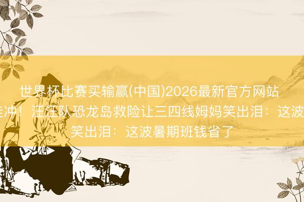 世界杯比赛买输赢(中国)2026最新官方网站 8月8日必带娃冲!汪汪队恐龙岛救险让三四线姆妈笑出泪:这波暑期班钱省了