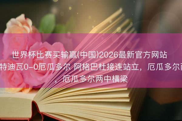 世界杯比赛买输赢(中国)2026最新官方网站 半场-科特迪瓦0-0厄瓜多尔 阿格巴杜接连站立，厄瓜多尔两中横梁