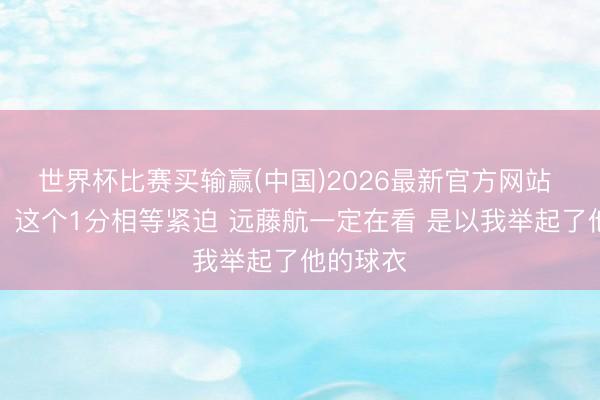 世界杯比赛买输赢(中国)2026最新官方网站 板仓滉：这个1分相等紧迫 远藤航一定在看 是以我举起了他的球衣