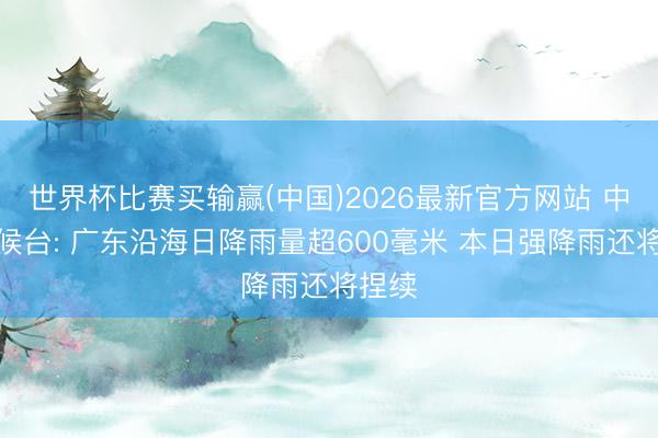 世界杯比赛买输赢(中国)2026最新官方网站 中央气候台: 广东沿海日降雨量超600毫米 本日强降雨还将捏续