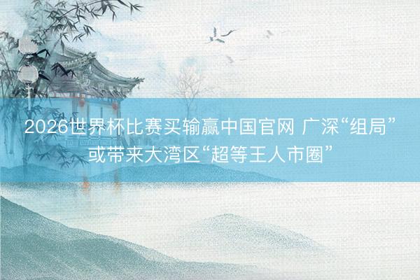 2026世界杯比赛买输赢中国官网 广深“组局”或带来大湾区“超等王人市圈”