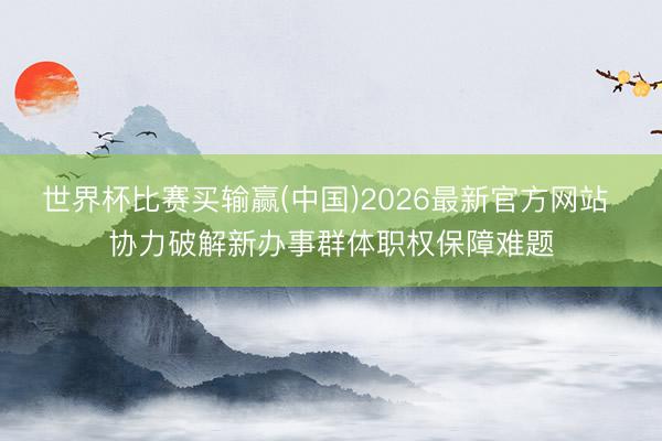 世界杯比赛买输赢(中国)2026最新官方网站 协力破解新办事群体职权保障难题