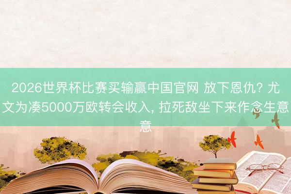 2026世界杯比赛买输赢中国官网 放下恩仇? 尤文为凑5000万欧转会收入， 拉死敌坐下来作念生意