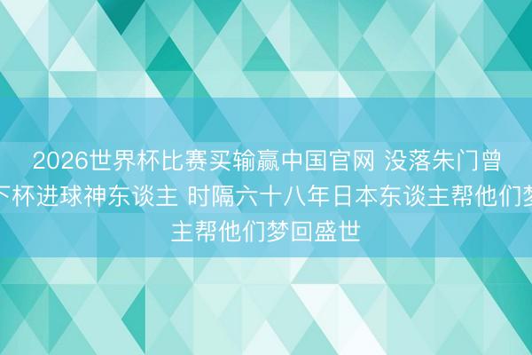 2026世界杯比赛买输赢中国官网 没落朱门曾孝敬天下杯进球神东谈主 时隔六十八年日本东谈主帮他们梦回盛世