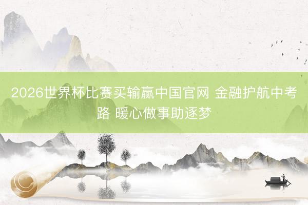 2026世界杯比赛买输赢中国官网 金融护航中考路 暖心做事助逐梦
