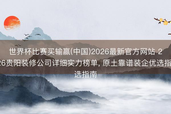 世界杯比赛买输赢(中国)2026最新官方网站 2026贵阳装修公司详细实力榜单， 原土靠谱装企优选指南
