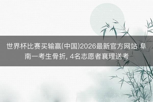 世界杯比赛买输赢(中国)2026最新官方网站 阜南一考生骨折， 4名志愿者襄理送考