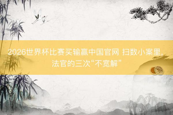 2026世界杯比赛买输赢中国官网 扫数小案里， 法官的三次“不宽解”