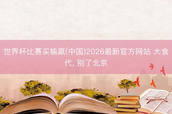 世界杯比赛买输赢(中国)2026最新官方网站 大食代， 别了北京