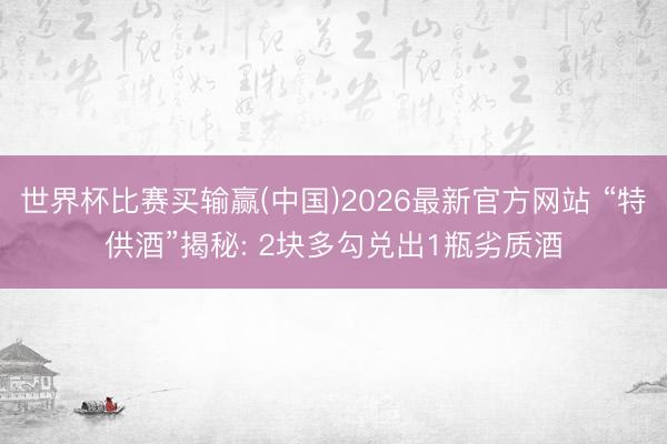 世界杯比赛买输赢(中国)2026最新官方网站 “特供酒”揭秘: 2块多勾兑出1瓶劣质酒
