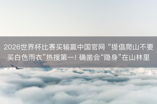 2026世界杯比赛买输赢中国官网 “提倡爬山不要买白色雨衣”热搜第一! 确凿会“隐身”在山林里
