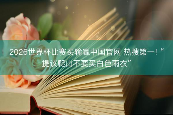 2026世界杯比赛买输赢中国官网 热搜第一! “提议爬山不要买白色雨衣”