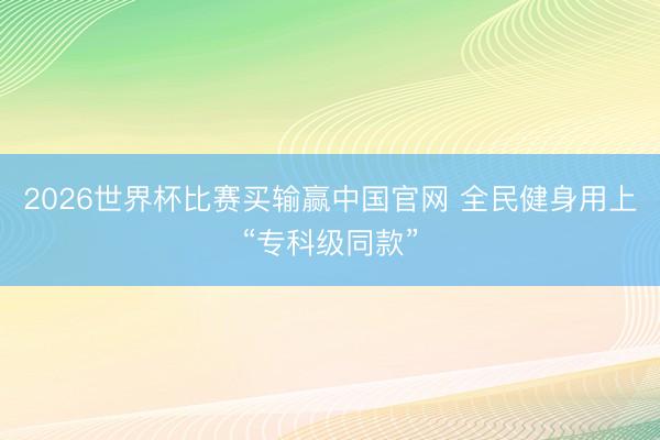 2026世界杯比赛买输赢中国官网 全民健身用上“专科级同款”