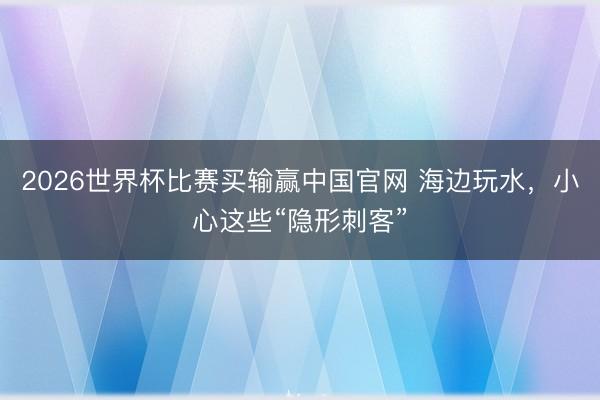 2026世界杯比赛买输赢中国官网 海边玩水，小心这些“隐形刺客”