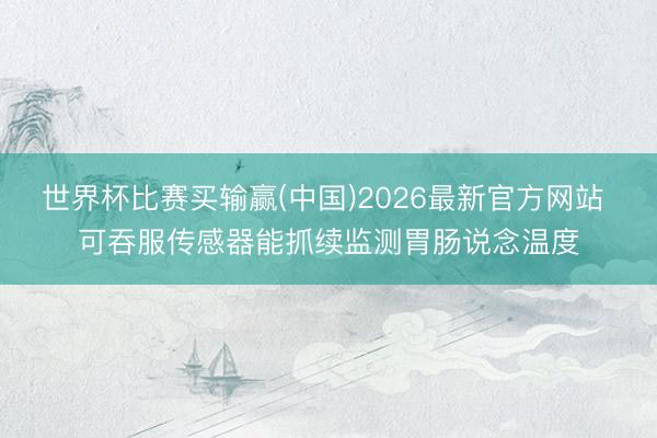 世界杯比赛买输赢(中国)2026最新官方网站 可吞服传感器能抓续监测胃肠说念温度