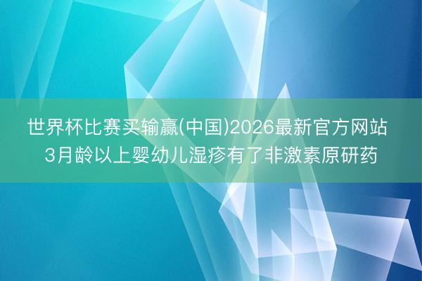 世界杯比赛买输赢(中国)2026最新官方网站 3月龄以上婴幼儿湿疹有了非激素原研药